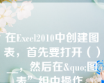 在Excel2010中创建图表，首先要打开（）__，然后在&quo;图表”组中操作。