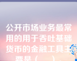 公开市场业务最常用的用于吞吐基础货币的金融工具主要是（    ）。