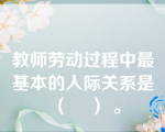 教师劳动过程中最基本的人际关系是（    ） 。