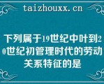 下列属于19世纪中叶到20世纪初管理时代的劳动关系特征的是