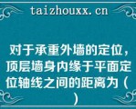 对于承重外墙的定位，顶层墙身内缘于平面定位轴线之间的距离为（　　）