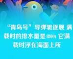 “青岛号”导弹驱逐舰 满载时的排水量是4800t 它满载时浮在海面上所