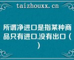 所谓净进口是指某种商品只有进口,没有出口（）