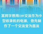 某同学想用220V交流作为小型收录机的电源．他先制作了一个交流变为直流