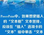 PowerPoint中，如果想使插入的“文本框”文本竖排，应该在“插入”选项卡的“文本”组中单击“文本框”，在下拉列表中选择“垂直文本框”\n