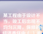 某工程由于设计不当，竣工后出现不均匀沉降，保修的经济责任由（ ）承担