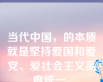 当代中国，的本质就是坚持爱国和爱党、爱社会主义高度统一。