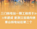 三门核电站一期工程将于2014年建成 是浙江省境内继秦山核电站后第二个