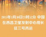 2015年3月30日21时52分 中国在西昌卫星发射中心用长征三号丙运