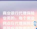 商业银行代理保险业务的，每个营业网点在代理保险业务前应当取得中国银监会颁发的经营保险代理业务许可证，并获得商业银行一级分支机构（含省、自治区、直辖市和计划单列市分行）的授权。