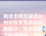 勤读书网页提供台州中专大专本科试题题目：指定温度下的纯液体，当压力高于该温度下的饱和蒸气压时，其状态为( D )。