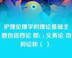 护理伦理学的理论基础主要包括四论 即( ) 义务论 功利论和（ ）.