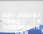 目前95%的国际美元交易通过（     ）支付清算系统进行支付清算