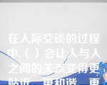 在人际交谈的过程中,（）会让人与人之间的关系变得更贴近、更和谐、更自在。