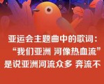 亚运会主题曲中的歌词：“我们亚洲 河像热血流”是说亚洲河流众多 奔流不