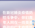 在新冠肺炎疫情防控斗争中，你们青年人同在一线英勇奋战的广大疫情防控人员一道，、、，彰显了青春的蓬勃力量，交出了合格答卷。