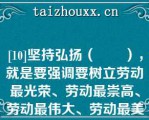 [10]坚持弘扬（　　），就是要强调要树立劳动最光荣、劳动最崇高、劳动最伟大、劳动最美丽的理念。【单选题】   A：爱国精神、爱岗精神、爱路精神  B：荣誉观念、价值取向、伟大信仰  C：劳模精神、劳动精神、工匠精神  