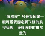 “瓦格良”号是我国第一艘可搭载固定翼飞机的航空母舰．该舰满载时排水量为