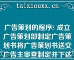 广告策划的程序 成立广告策划部制定广告策划书将广告策划书送交广告主审查制定并下达具体策划任务|成立广告策划部制定广告策划书制定并下达具体策划任务|制定广告策划书将广告策划书送交广告主审查制定并下达具体策划任务|制定广告策划书制定并下达具体策划任务