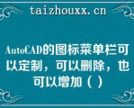 AuoCAD的图标菜单栏可以定制，可以删除，也可以增加（）