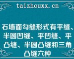 石墙面勾缝形式有平缝、半圆凹缝、平凹缝、平凸缝、半圆凸缝和三角凸缝六种