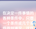 在决定一件事情的各种条件中，只要一个条件或几个条件得到满足，这件事情就会发生，这称为()。