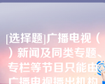 [选择题]广播电视（）新闻及同类专题、专栏等节目只能由广播电视播出机构制作