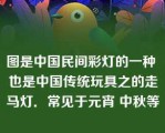 图是中国民间彩灯的一种 也是中国传统玩具之的走马灯．常见于元宵 中秋等