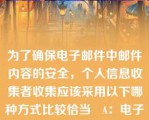 为了确保电子邮件中邮件内容的安全，个人信息收集者收集应该采用以下哪种方式比较恰当   A：电子邮件发送时要加密，并注意不  B：电子邮件不需要加密码  C：只要向接收者正常发送就可以了  D：使用移动终端发送邮件  