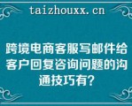 跨境电商客服写邮件给客户回复咨询问题的沟通技巧有？