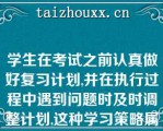 学生在考试之前认真做好复习计划,并在执行过程中遇到问题时及时调整计划,这种学习策略属于（）