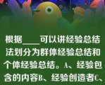 根据____可以讲经验总结法划分为群体经验总结和个体经验总结。A、经验包含的内容B、经验创造者C、根据____可以讲经验总结法划分为群体经验总结和个体经验总结。A、经验包含的内容B、经验创造者C、经验反应的时间D、经验包含的空间