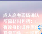 成人高考现场确认所需材料包括：1. 有效身份证件原件及复印件。2. 学历证书原件及复印件。3. 近期免冠彩色照片若干张。4. 报名登记表。5. 相关的户籍或居住证明。6. 特殊身份证明（如退伍军人、残疾人等）。7. 考试费用。 请根据具体通知准备相应材料。