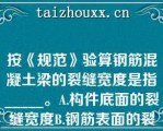 按《规范》验算钢筋混凝土梁的裂缝宽度是指_____。A.构件底面的裂缝宽度B.钢筋表面的裂缝宽度C.钢筋水平处构件侧表面的裂缝宽度D.构件纵向的裂缝宽度