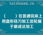 （　　）在普通铣床上用盘形铣刀加工齿轮属于展成法加工