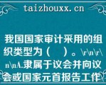 我国国家审计采用的组织类型为（   ）。\\\\\A.隶属于议会并向议会或国家元首报告工作\\\\B.隶属于政府并向议会或政府报告工作\\\\C.具有司法性质，以审计法院形式开展工作，向议会或国家元首报告工作\\\\D.独立于议会、政府和司法机关，向议会或国家元首报告工作