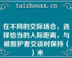 在不同的交际场合，选择恰当的人际距离，与被照护者交谈时保持（）米