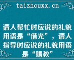 请人帮忙时应说的礼貌用语是“借光”，请人指导时应说的礼貌用语是“赐教”