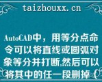 AuoCAD中，用等分点命令可以将直线或圆弧对象等分并打断,然后可以将其中的任一段删掉（）