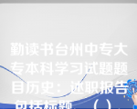 勤读书台州中专大专本科学习试题题目历史：述职报告包括标题、（）、正文和署名四部分。