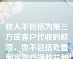 收入不包括为第三方或客户代收的款项，也不包括处置固定资产净收益和出售无形资产净收益。（  ）