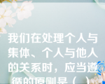 我们在处理个人与集体、个人与他人的关系时，应当遵循的原则是（ ）