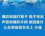 嘴吹和敲打瓶子 瓶子发出声音和嘴吹不同 原因是什么在班级音乐会上 小强