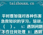 平时要加强对各种伤害急救知识的学习，培训，（   ）。   A：遇到问题不作任何处理  B：遇到问题及时上报  C：遇到问题远离现场  D：遇到问题及时应急处理  