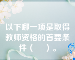 以下哪一项是取得教师资格的首要条件（    ）。