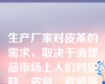 生产厂家对皮革的需求，取决于消费品市场上人们对皮鞋、皮包、皮箱等皮革制品的的需求，有人把这种特征称为“引申需求”。