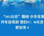 “2015元旦”期间 小华全家开车自驾游 他们07：00从合肥出发 0