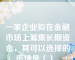 一家企业拟在金融市场上筹集长期资金，其可以选择的市场是（）。