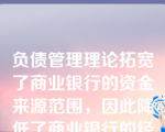 负债管理理论拓宽了商业银行的资金来源范围，因此降低了商业银行的经营风险。