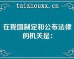 在我国制定和公布法律的机关是：